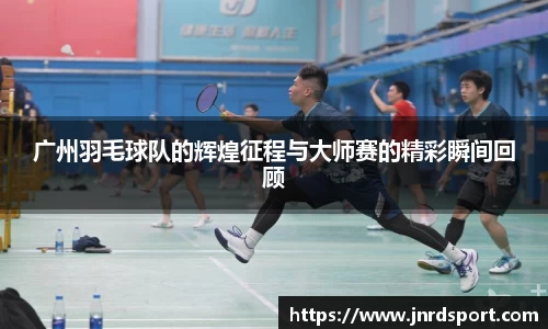广州羽毛球队的辉煌征程与大师赛的精彩瞬间回顾