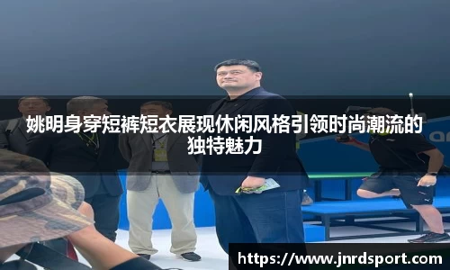 姚明身穿短裤短衣展现休闲风格引领时尚潮流的独特魅力