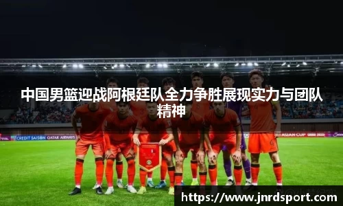 中国男篮迎战阿根廷队全力争胜展现实力与团队精神